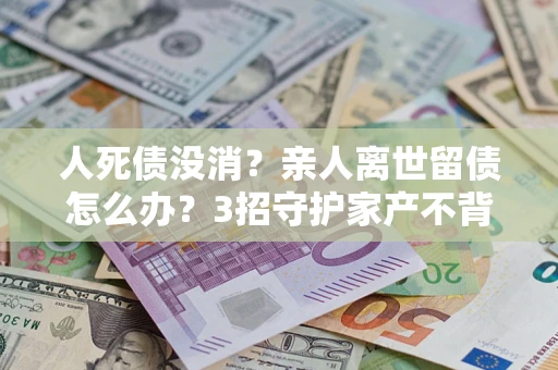 北京人死债没消？亲人离世留债怎么办？3招守护家产不背锅