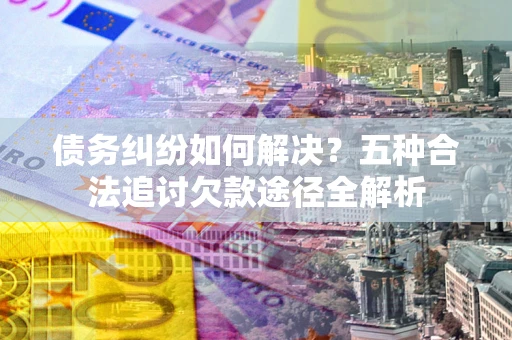 北京债务纠纷如何解决？五种合法追讨欠款途径全解析