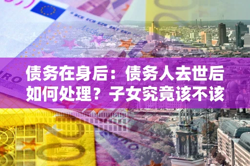 北京债务在身后：债务人去世后如何处理？子女究竟该不该还钱？