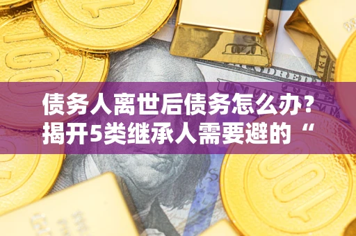北京债务人离世后债务怎么办？揭开5类继承人需要避的“坑”