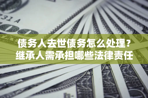 北京债务人去世债务怎么处理？继承人需承担哪些法律责任？